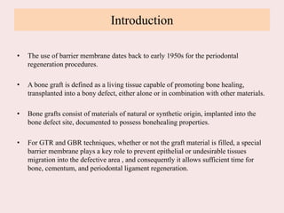 Introduction
• The use of barrier membrane dates back to early 1950s for the periodontal
regeneration procedures.
• A bone graft is defined as a living tissue capable of promoting bone healing,
transplanted into a bony defect, either alone or in combination with other materials.
• Bone grafts consist of materials of natural or synthetic origin, implanted into the
bone defect site, documented to possess bonehealing properties.
• For GTR and GBR techniques, whether or not the graft material is filled, a special
barrier membrane plays a key role to prevent epithelial or undesirable tissues
migration into the defective area , and consequently it allows sufficient time for
bone, cementum, and periodontal ligament regeneration.
 