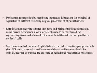 • Periodontal regeneration by membrane techniques is based on the principal of
separation of different tissues by surgical placement of physical barriers.
• Soft tissue turnover rate is faster than bone and periodontal tissue formation,
using barrier membranes allows for defect space to be maintained for
regenerating tissues which would otherwise be infiltrated and occupied by the
epithelial cells.
• Membranes exclude unwanted epithelial cells, provide space for appropriate cells
(i.e., PDL cells, bone cells, and/or cementoblasts), and increase blood-clot
stability in order to improve the outcome of periodontal regenerative procedures.
 