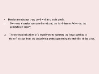 • Barrier membranes were used with two main goals.
1. To create a barrier between the soft and the hard tissues following the
competition theory.
2. The mechanical ability of a membrane to separate the forces applied to
the soft tissues from the underlying graft augmenting the stability of the latter.
 
