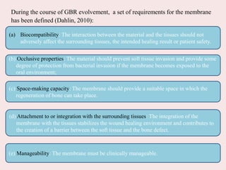 During the course of GBR evolvement, a set of requirements for the membrane
has been defined (Dahlin, 2010):
(a) Biocompatibility: The interaction between the material and the tissues should not
adversely affect the surrounding tissues, the intended healing result or patient safety.
(c) Space-making capacity: The membrane should provide a suitable space in which the
regeneration of bone can take place.
(d) Attachment to or integration with the surrounding tissues: The integration of the
membrane with the tissues stabilizes the wound healing environment and contributes to
the creation of a barrier between the soft tissue and the bone defect.
(e) Manageability: The membrane must be clinically manageable.
(b) Occlusive properties: The material should prevent soft tissue invasion and provide some
degree of protection from bacterial invasion if the membrane becomes exposed to the
oral environment;
 