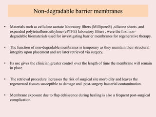 Non-degradable barrier membranes
• Materials such as cellulose acetate laboratory filters (Millipore®) ,silicone sheets ,and
expanded polytetrafluoroethylene (ePTFE) laboratory filters , were the first non-
degradable biomaterials used for investigating barrier membranes for regenerative therapy.
• The function of non-degradable membranes is temporary as they maintain their structural
integrity upon placement and are later retrieved via surgery.
• Its use gives the clinician greater control over the length of time the membrane will remain
in place.
• The retrieval procedure increases the risk of surgical site morbidity and leaves the
regenerated tissues susceptible to damage and post-surgery bacterial contamination.
• Membrane exposure due to flap dehiscence during healing is also a frequent post-surgical
complication.
 