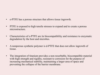 • e-PTFE has a porous structure that allows tissue ingrowth.
• PTFE is exposed to high tensile stresses to expand and to create a porous
microstructure.
• Characteristics of e-PTFE are its biocompatibility and resistance to enzymatic
degradation by the host and microbes.
• A nonporous synthetic polymer is d-PTFE that does not allow ingrowth of
tissue.
• The integration of titanium provides a non-resorbable, biocompatible material
with high strength and rigidity, resistant to corrosion for the purpose of
increasing mechanical stability, maintaining a larger area of space and
preventing the collapse of the barrier membrane.
 