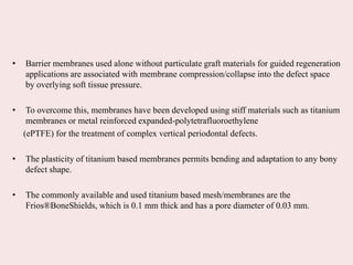 • Barrier membranes used alone without particulate graft materials for guided regeneration
applications are associated with membrane compression/collapse into the defect space
by overlying soft tissue pressure.
• To overcome this, membranes have been developed using stiff materials such as titanium
membranes or metal reinforced expanded-polytetrafluoroethylene
(ePTFE) for the treatment of complex vertical periodontal defects.
• The plasticity of titanium based membranes permits bending and adaptation to any bony
defect shape.
• The commonly available and used titanium based mesh/membranes are the
Frios®BoneShields, which is 0.1 mm thick and has a pore diameter of 0.03 mm.
 