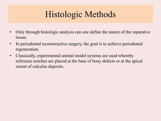 Histologic Methods
• Only through histologic analysis can one define the nature of the reparative
tissue.
• In periodontal reconstructive surgery, the goal is to achieve periodontal
regeneration.
• Classically, experimental animal model systems are used whereby
reference notches are placed at the base of bony defects or at the apical
extent of calculus deposits.
 