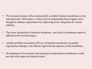 • The common feature of the commercially available titanium membranes is the
macroporosity which plays a critical role in maintaining blood supply and is
thought to enhance regeneration by improving tissue integration & wound
stability .
• The tissue integration of titanium membrane can result in membrane removal
difficult at the second surgery.
• Another problem associated with use of titanium membranes in guided
regeneration therapy is the fibrous ingrowth and exposure of the membrane.
• Development of less porous and micropore-sized titanium membranes could
provide with improved clinical results.
 