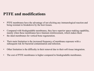 PTFE and modifications
• PTFE membranes have the advantage of not eliciting any immunological reaction and
being resistant to breakdown by the host tissues.
• Compared with biodegradable membranes, they have superior space-making capability,
mainly when these membranes have titanium reinforcement, which makes them
• the ideal membranes for vertical bone regeneration.
• Their main limitation is the increased frequency of membrane exposure with a
subsequent risk for bacterial contamination and infection.
• Other limitation is the difficulty in their removal due to their soft tissue integration.
• The cost of PTFE membranes is higher compared to biodegradable membranes.
 