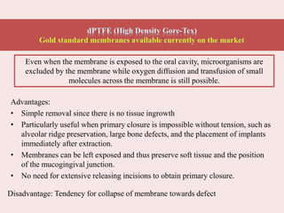 Advantages:
• Simple removal since there is no tissue ingrowth
• Particularly useful when primary closure is impossible without tension, such as
alveolar ridge preservation, large bone defects, and the placement of implants
immediately after extraction.
• Membranes can be left exposed and thus preserve soft tissue and the position
of the mucogingival junction.
• No need for extensive releasing incisions to obtain primary closure.
Disadvantage: Tendency for collapse of membrane towards defect
Even when the membrane is exposed to the oral cavity, microorganisms are
excluded by the membrane while oxygen diffusion and transfusion of small
molecules across the membrane is still possible.
 