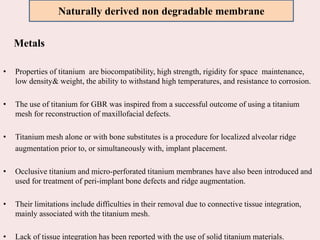 Metals
• Properties of titanium are biocompatibility, high strength, rigidity for space maintenance,
low density& weight, the ability to withstand high temperatures, and resistance to corrosion.
• The use of titanium for GBR was inspired from a successful outcome of using a titanium
mesh for reconstruction of maxillofacial defects.
• Titanium mesh alone or with bone substitutes is a procedure for localized alveolar ridge
augmentation prior to, or simultaneously with, implant placement.
• Occlusive titanium and micro-perforated titanium membranes have also been introduced and
used for treatment of peri-implant bone defects and ridge augmentation.
• Their limitations include difficulties in their removal due to connective tissue integration,
mainly associated with the titanium mesh.
• Lack of tissue integration has been reported with the use of solid titanium materials.
Naturally derived non degradable membrane
 