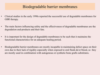 Biodegradable barrier membranes
• Clinical studies in the early 1990s reported the successful use of degradable membranes for
GBR therapy.
• The main factors influencing safety and the effectiveness of degradable membranes are the
degradation end-products and their fate.
• It is important for the design of degradable membranes to be such that it maintains the
functional characteristics for an adequate healing period.
• Biodegradable barrier membranes are mostly incapable in maintaining defect space on their
own due to their lack of rigidity especially when exposed to oral fluids &/or blood, so they
are mostly used in combination with autogenous or synthetic bone grafts substitutes.
 