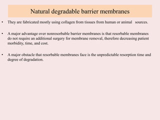 Natural degradable barrier membranes
• They are fabricated mostly using collagen from tissues from human or animal sources.
• A major advantage over nonresorbable barrier membranes is that resorbable membranes
do not require an additional surgery for membrane removal, therefore decreasing patient
morbidity, time, and cost.
• A major obstacle that resorbable membranes face is the unpredictable resorption time and
degree of degradation.
 