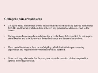 Collagen (non-crosslinked)
• Collagen-based membranes are the most commonly used naturally derived membranes
for GBR and their degradation does not exert any potential deleterious effect to the
tissues.
• Collagen membranes can be used alone for alveolar bone defects which do not require
extra fixation and stability such as bone dehiscence and fenestration defects.
• Their main limitation is their lack of rigidity, which limits their space-making
capabilities and requires their combination with a scaffold.
• Since their degradation is fast they may not meet the duration of time required for
optimal tissue regeneration.
 