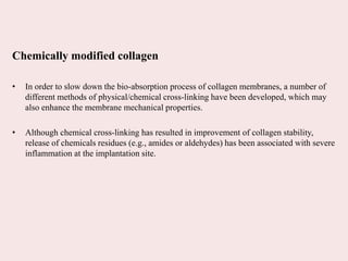 Chemically modified collagen
• In order to slow down the bio-absorption process of collagen membranes, a number of
different methods of physical/chemical cross-linking have been developed, which may
also enhance the membrane mechanical properties.
• Although chemical cross-linking has resulted in improvement of collagen stability,
release of chemicals residues (e.g., amides or aldehydes) has been associated with severe
inflammation at the implantation site.
 