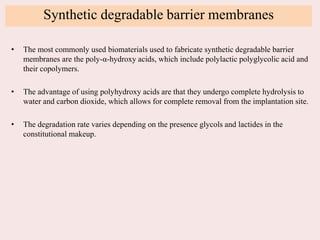 Synthetic degradable barrier membranes
• The most commonly used biomaterials used to fabricate synthetic degradable barrier
membranes are the poly-α-hydroxy acids, which include polylactic polyglycolic acid and
their copolymers.
• The advantage of using polyhydroxy acids are that they undergo complete hydrolysis to
water and carbon dioxide, which allows for complete removal from the implantation site.
• The degradation rate varies depending on the presence glycols and lactides in the
constitutional makeup.
 