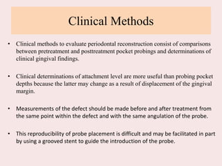 Clinical Methods
• Clinical methods to evaluate periodontal reconstruction consist of comparisons
between pretreatment and posttreatment pocket probings and determinations of
clinical gingival findings.
• Clinical determinations of attachment level are more useful than probing pocket
depths because the latter may change as a result of displacement of the gingival
margin.
• Measurements of the defect should be made before and after treatment from
the same point within the defect and with the same angulation of the probe.
• This reproducibility of probe placement is difficult and may be facilitated in part
by using a grooved stent to guide the introduction of the probe.
 