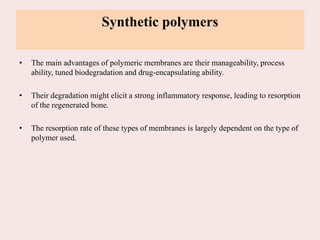 Synthetic polymers
• The main advantages of polymeric membranes are their manageability, process
ability, tuned biodegradation and drug-encapsulating ability.
• Their degradation might elicit a strong inflammatory response, leading to resorption
of the regenerated bone.
• The resorption rate of these types of membranes is largely dependent on the type of
polymer used.
 
