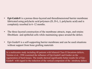 • Epi-Guide® is a porous three-layered and threedimensional barrier membrane
fabricated using polylactic acid polymers (D, D-L, L polylactic acid) and is
completely resorbed in 6–12 months.
• The three-layered construction of the membrane attracts, traps, and retains
fibroblasts and epithelial cells while maintaining space around the defect.
• Epi-Guide® is a self-supporting barrier membrane and can be used situations
without support from bone grafting materials
In a multicentre study including 40 patients with bilateral Class II furcations defects,
Vernino et al., 1998 examined the influence of Epi-Guide® and Guidor on the
regeneration of hard tissues. The results showed significantly better results for of Epi-
Guide® with regard to the reduction of the vertical component of the intrabony defect.
 