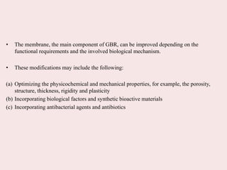 • The membrane, the main component of GBR, can be improved depending on the
functional requirements and the involved biological mechanism.
• These modifications may include the following:
(a) Optimizing the physicochemical and mechanical properties, for example, the porosity,
structure, thickness, rigidity and plasticity
(b) Incorporating biological factors and synthetic bioactive materials
(c) Incorporating antibacterial agents and antibiotics
 