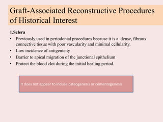 Graft-Associated Reconstructive Procedures
of Historical Interest
1.Sclera
• Previously used in periodontal procedures because it is a dense, fibrous
connective tissue with poor vascularity and minimal cellularity.
• Low incidence of antigenicity
• Barrier to apical migration of the junctional epithelium
• Protect the blood clot during the initial healing period.
It does not appear to induce osteogenesis or cementogenesis
 