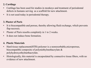 2. Cartilage
• Cartilage has been used for studies in monkeys and treatment of periodontal
defects in humans serving as a scaffold for new attachment.
• It is not used today in periodontal therapy.
3. Plaster of Paris
• It is biocompatible and porous, thereby allowing fluid exchange, which prevents
flap necrosis.
• Plaster of Paris resorbs completely in 1 to 2 weeks.
• It does not induce bone formation.
4. Plastic Materials
• Hard tissue replacement(HTR) polymer is a nonresorbable,microporous,
biocompatible composite of polymethylmethacrylate &
polyhydroxyethylmethacrylate.
• Histologically, this material is encapsulated by connective tissue fibers, with no
evidence of new attachment.
 