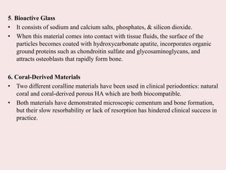 5. Bioactive Glass
• It consists of sodium and calcium salts, phosphates, & silicon dioxide.
• When this material comes into contact with tissue fluids, the surface of the
particles becomes coated with hydroxycarbonate apatite, incorporates organic
ground proteins such as chondroitin sulfate and glycosaminoglycans, and
attracts osteoblasts that rapidly form bone.
6. Coral-Derived Materials
• Two different coralline materials have been used in clinical periodontics: natural
coral and coral-derived porous HA which are both biocompatible.
• Both materials have demonstrated microscopic cementum and bone formation,
but their slow resorbability or lack of resorption has hindered clinical success in
practice.
 