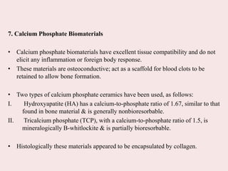 7. Calcium Phosphate Biomaterials
• Calcium phosphate biomaterials have excellent tissue compatibility and do not
elicit any inflammation or foreign body response.
• These materials are osteoconductive; act as a scaffold for blood clots to be
retained to allow bone formation.
• Two types of calcium phosphate ceramics have been used, as follows:
I. Hydroxyapatite (HA) has a calcium-to-phosphate ratio of 1.67, similar to that
found in bone material & is generally nonbioresorbable.
II. Tricalcium phosphate (TCP), with a calcium-to-phosphate ratio of 1.5, is
mineralogically B-whitlockite & is partially bioresorbable.
• Histologically these materials appeared to be encapsulated by collagen.
 