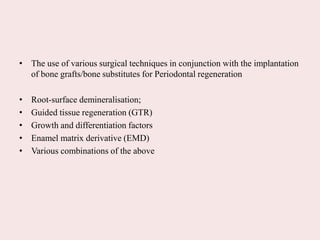 • The use of various surgical techniques in conjunction with the implantation
of bone grafts/bone substitutes for Periodontal regeneration
• Root-surface demineralisation;
• Guided tissue regeneration (GTR)
• Growth and differentiation factors
• Enamel matrix derivative (EMD)
• Various combinations of the above
 