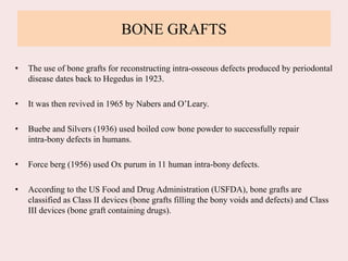 BONE GRAFTS
• The use of bone grafts for reconstructing intra-osseous defects produced by periodontal
disease dates back to Hegedus in 1923.
• It was then revived in 1965 by Nabers and O’Leary.
• Buebe and Silvers (1936) used boiled cow bone powder to successfully repair
intra-bony defects in humans.
• Force berg (1956) used Ox purum in 11 human intra-bony defects.
• According to the US Food and Drug Administration (USFDA), bone grafts are
classified as Class II devices (bone grafts filling the bony voids and defects) and Class
III devices (bone graft containing drugs).
 