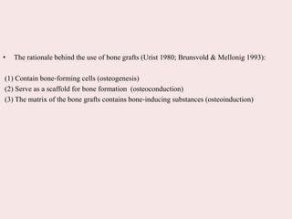 • The rationale behind the use of bone grafts (Urist 1980; Brunsvold & Mellonig 1993):
(1) Contain bone‐forming cells (osteogenesis)
(2) Serve as a scaffold for bone formation (osteoconduction)
(3) The matrix of the bone grafts contains bone‐inducing substances (osteoinduction)
 
