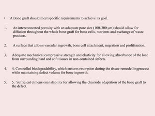 • A Bone graft should meet specific requirements to achieve its goal.
1. An interconnected porosity with an adequate pore size (100-300 μm) should allow for
diffusion throughout the whole bone graft for bone cells, nutrients and exchange of waste
products.
2. A surface that allows vascular ingrowth, bone cell attachment, migration and proliferation.
3. Adequate mechanical compressive strength and elasticity for allowing absorbance of the load
from surrounding hard and soft tissues in non-contained defects.
4. 4. Controlled biodegradability, which ensures resorption during the tissue-remodellingprocess
while maintaining defect volume for bone ingrowth.
5. 5. Sufficient dimensional stability for allowing the chairside adaptation of the bone graft to
the defect.
 