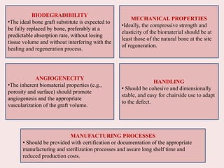 BIODEGRADIBILITY
•The ideal bone graft substitute is expected to
be fully replaced by bone, preferably at a
predictable absorption rate, without losing
tissue volume and without interfering with the
healing and regeneration process.
MECHANICAL PROPERTIES
•Ideally, the compressive strength and
elasticity of the biomaterial should be at
least those of the natural bone at the site
of regeneration.
ANGIOGENECITY
•The inherent biomaterial properties (e.g.,
porosity and surface) should promote
angiogenesis and the appropriate
vascularization of the graft volume.
HANDLING
• Should be cohesive and dimensionally
stable, and easy for chairside use to adapt
to the defect.
MANUFACTURING PROCESSES
• Should be provided with certification or documentation of the appropriate
manufacturing and sterilization processes and assure long shelf time and
reduced production costs.
 