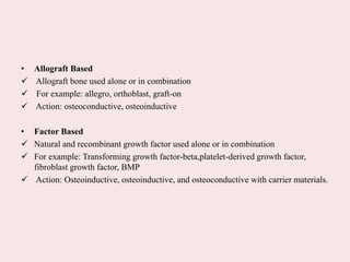• Allograft Based
 Allograft bone used alone or in combination
 For example: allegro, orthoblast, graft-on
 Action: osteoconductive, osteoinductive
• Factor Based
 Natural and recombinant growth factor used alone or in combination
 For example: Transforming growth factor-beta,platelet-derived growth factor,
fibroblast growth factor, BMP
 Action: Osteoinductive, osteoinductive, and osteoconductive with carrier materials.
 