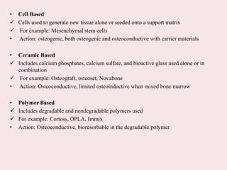 • Cell Based
 Cells used to generate new tissue alone or seeded onto a support matrix
 For example: Mesenchymal stem cells
• Action: osteogenic, both osteogenic and osteoconductive with carrier materials
• Ceramic Based
 Includes calcium phosphates, calcium sulfate, and bioactive glass used alone or in
combination
 For example: Osteograft, osteoset, Novabone
• Action: Osteoconductive, limited osteoinductive when mixed bone marrow
• Polymer Based
 Includes degradable and nondegradable polymers used
 For example: Cortoss, OPLA, Immix
• Action: Osteoconductive, bioresorbable in the degradable polymer.
 