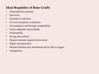 Ideal Requisites of Bone Grafts
• Osteoinductive property
• Non-toxic
• Resistant to infection
• No root resorption or ankylosis
• Non-antigenic and biologic compatibility
• Easily adaptable and available
• Predictability
• Strong and resilient
• Require minimal surgical intervention
• Rapid vascularization
• Should stimulate new attachment and be able to trigger
• osteogenesis.
 