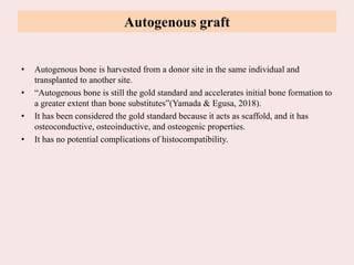 Autogenous graft
• Autogenous bone is harvested from a donor site in the same individual and
transplanted to another site.
• “Autogenous bone is still the gold standard and accelerates initial bone formation to
a greater extent than bone substitutes”(Yamada & Egusa, 2018).
• It has been considered the gold standard because it acts as scaffold, and it has
osteoconductive, osteoinductive, and osteogenic properties.
• It has no potential complications of histocompatibility.
 