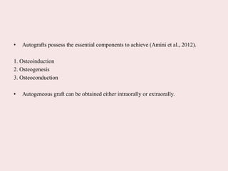 • Autografts possess the essential components to achieve (Amini et al., 2012).
1. Osteoinduction
2. Osteogenesis
3. Osteoconduction
• Autogeneous graft can be obtained either intraorally or extraorally.
 
