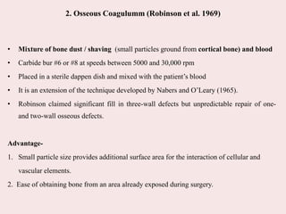 2. Osseous Coagulumm (Robinson et al. 1969)
• Mixture of bone dust / shaving (small particles ground from cortical bone) and blood
• Carbide bur #6 or #8 at speeds between 5000 and 30,000 rpm
• Placed in a sterile dappen dish and mixed with the patient’s blood
• It is an extension of the technique developed by Nabers and O’Leary (1965).
• Robinson claimed significant fill in three-wall defects but unpredictable repair of one-
and two-wall osseous defects.
Advantage-
1. Small particle size provides additional surface area for the interaction of cellular and
vascular elements.
2. Ease of obtaining bone from an area already exposed during surgery.
 