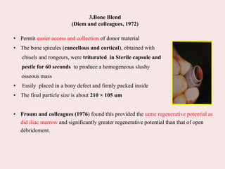 3.Bone Blend
(Diem and colleagues, 1972)
• Permit easier access and collection of donor material
• The bone spicules (cancellous and cortical), obtained with
chisels and rongeurs, were triturated in Sterile capsule and
pestle for 60 seconds to produce a homogeneous slushy
osseous mass
• Easily placed in a bony defect and firmly packed inside
• The final particle size is about 210 × 105 um
• Froum and colleagues (1976) found this provided the same regenerative potential as
did iliac marrow and significantly greater regenerative potential than that of open
débridement.
 