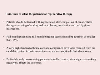 Guidelines to select the patients for regenerative therapy
• Patients should be treated with regeneration after completion of cause-related
therapy consisting of scaling and root planing, motivation and oral hygiene
instructions.
• Full mouth plaque and full mouth bleeding scores should be equal to, or smaller
than, 15%.
• A very high standard of home care and compliance have to be required from the
candidate patient in order to achieve and maintain optimal clinical outcomes.
• Preferably, only non-smoking patients should be treated, since cigarette smoking
negatively affects the outcomes.
 
