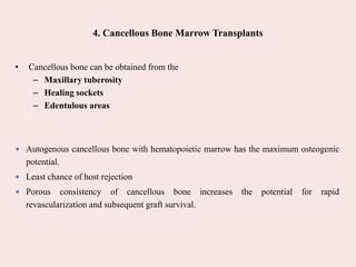 4. Cancellous Bone Marrow Transplants
• Cancellous bone can be obtained from the
– Maxillary tuberosity
– Healing sockets
– Edentulous areas
 Autogenous cancellous bone with hematopoietic marrow has the maximum osteogenic
potential.
 Least chance of host rejection
 Porous consistency of cancellous bone increases the potential for rapid
revascularization and subsequent graft survival.
 
