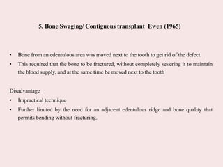 5. Bone Swaging/ Contiguous transplant Ewen (1965)
• Bone from an edentulous area was moved next to the tooth to get rid of the defect.
• This required that the bone to be fractured, without completely severing it to maintain
the blood supply, and at the same time be moved next to the tooth
Disadvantage
• Impractical technique
• Further limited by the need for an adjacent edentulous ridge and bone quality that
permits bending without fracturing.
 
