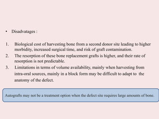 • Disadvatages :
1. Biological cost of harvesting bone from a second donor site leading to higher
morbidity, increased surgical time, and risk of graft contamination.
2. The resorption of these bone replacement grafts is higher, and their rate of
resorption is not predictable.
3. Limitations in terms of volume availability, mainly when harvesting from
intra-oral sources, mainly in a block form may be difficult to adapt to the
anatomy of the defect.
Autografts may not be a treatment option when the defect site requires large amounts of bone.
 