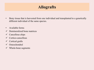 Allografts
• Bony tissue that is harvested from one individual and transplanted to a genetically
different individual of the same species.
• Available forms
 Demineralized bone matrices
 Cancellous chips
 Cortico-cancellous
 Cortical grafts
 Osteochondral
 Whole-bone segments
 
