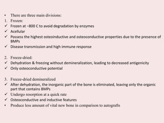 • There are three main divisions:
1. Frozen:
 Frozen at −800 C to avoid degradation by enzymes
 Acellular
 Possess the highest osteoinductive and osteoconductive properties due to the presence of
BMPs
 Disease transmission and high immune response
2. Freeze-dried:
 Dehydration & freezing without demineralization, leading to decreased antigenicity
 Only osteoconductive potential
3. Freeze-dried demineralized
 After dehydration, the inorganic part of the bone is eliminated, leaving only the organic
part that contains BMPs
 Undergo resorption at a quick rate
 Osteoconductive and inductive features
• Produce less amount of vital new bone in comparison to autografts
 