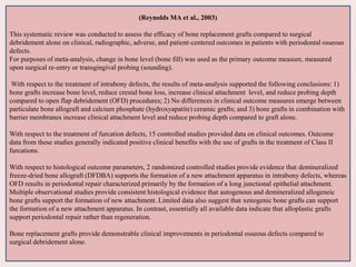 (Reynolds MA et al., 2003)
This systematic review was conducted to assess the efficacy of bone replacement grafts compared to surgical
debridement alone on clinical, radiographic, adverse, and patient-centered outcomes in patients with periodontal osseous
defects.
For purposes of meta-analysis, change in bone level (bone fill) was used as the primary outcome measure, measured
upon surgical re-entry or transgingival probing (sounding).
With respect to the treatment of intrabony defects, the results of meta-analysis supported the following conclusions: 1)
bone grafts increase bone level, reduce crestal bone loss, increase clinical attachment level, and reduce probing depth
compared to open flap debridement (OFD) procedures; 2) No differences in clinical outcome measures emerge between
particulate bone allograft and calcium phosphate (hydroxyapatite) ceramic grafts; and 3) bone grafts in combination with
barrier membranes increase clinical attachment level and reduce probing depth compared to graft alone.
With respect to the treatment of furcation defects, 15 controlled studies provided data on clinical outcomes. Outcome
data from these studies generally indicated positive clinical benefits with the use of grafts in the treatment of Class II
furcations.
With respect to histological outcome parameters, 2 randomized controlled studies provide evidence that demineralized
freeze-dried bone allograft (DFDBA) supports the formation of a new attachment apparatus in intrabony defects, whereas
OFD results in periodontal repair characterized primarily by the formation of a long junctional epithelial attachment.
Multiple observational studies provide consistent histological evidence that autogenous and demineralized allogeneic
bone grafts support the formation of new attachment. Limited data also suggest that xenogenic bone grafts can support
the formation of a new attachment apparatus. In contrast, essentially all available data indicate that alloplastic grafts
support periodontal repair rather than regeneration.
Bone replacement grafts provide demonstrable clinical improvements in periodontal osseous defects compared to
surgical debridement alone.
 