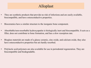 Alloplast
• They are synthetic products that provide no risk of infections and are easily available,
biocompatible, and have osteoconductive properties.
• Bioceramics have a similar structure to the inorganic bone component.
• Absorbable/non-resorbable hydroxyapatite is biologically inert and biocompatible. It acts as a
filler, does not contribute to bone formation, and has a slow resorption rate.
• Bioglass materials are made of a glassy ceramic, zinc oxide, and calcium oxide, they also
have osteoconductive properties but are hardly resorbed.
• Polylactic acid polymers are also available for use in periodontal regeneration. They are
biocompatible and biodegradable.
 