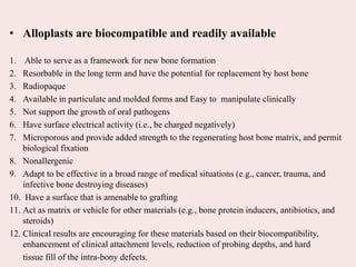 • Alloplasts are biocompatible and readily available
1. Able to serve as a framework for new bone formation
2. Resorbable in the long term and have the potential for replacement by host bone
3. Radiopaque
4. Available in particulate and molded forms and Easy to manipulate clinically
5. Not support the growth of oral pathogens
6. Have surface electrical activity (i.e., be charged negatively)
7. Microporous and provide added strength to the regenerating host bone matrix, and permit
biological fixation
8. Nonallergenic
9. Adapt to be effective in a broad range of medical situations (e.g., cancer, trauma, and
infective bone destroying diseases)
10. Have a surface that is amenable to grafting
11. Act as matrix or vehicle for other materials (e.g., bone protein inducers, antibiotics, and
steroids)
12. Clinical results are encouraging for these materials based on their biocompatibility,
enhancement of clinical attachment levels, reduction of probing depths, and hard
tissue fill of the intra-bony defects.
 