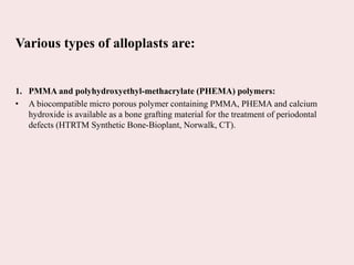 Various types of alloplasts are:
1. PMMA and polyhydroxyethyl-methacrylate (PHEMA) polymers:
• A biocompatible micro porous polymer containing PMMA, PHEMA and calcium
hydroxide is available as a bone grafting material for the treatment of periodontal
defects (HTRTM Synthetic Bone-Bioplant, Norwalk, CT).
 