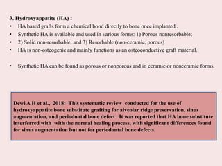 3. Hydroxyappatite (HA) :
• HA based grafts form a chemical bond directly to bone once implanted .
• Synthetic HA is available and used in various forms: 1) Porous nonresorbable;
• 2) Solid non-resorbable; and 3) Resorbable (non-ceramic, porous)
• HA is non-osteogenic and mainly functions as an osteoconductive graft material.
• Synthetic HA can be found as porous or nonporous and in ceramic or nonceramic forms.
Dewi A H et al., 2018: This systematic review conducted for the use of
hydroxyappatite bone substitute grafting for alveolar ridge preservation, sinus
augmentation, and periodontal bone defect . It was reported that HA bone substitute
interferred with with the normal healing process, with significant differences found
for sinus augmentation but not for periodontal bone defects.
 