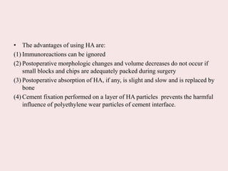 • The advantages of using HA are:
(1) Immunoreactions can be ignored
(2) Postoperative morphologic changes and volume decreases do not occur if
small blocks and chips are adequately packed during surgery
(3) Postoperative absorption of HA, if any, is slight and slow and is replaced by
bone
(4) Cement fixation performed on a layer of HA particles prevents the harmful
influence of polyethylene wear particles of cement interface.
 