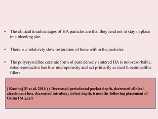 • The clinical disadvantages of HA particles are that they tend not to stay in place
in a bleeding site.
• There is a relatively slow restoration of bone within the particles.
• The polycrystalline ceramic form of pure densely sintered HA is non-resorbable,
osteo-conductive has low microporosity and act primarily as inert biocompatible
fillers.
( Kamboj M et al. 2016 ) : Decreased periodontal pocket depth, decreased clinical
attachment loss, decreased intrabony defect depth, 6 months following placement of
OstimTM graft
 